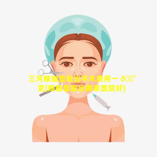 三河颊脂垫取出手术费用一 🐯 览(颊脂垫取出哪家医院好)